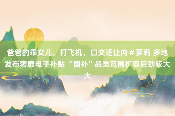 爸爸的乖女儿，打飞机，口交还让禸＃萝莉 多地发布奢靡电子补贴 “国补”品类范围扩容后劲较大