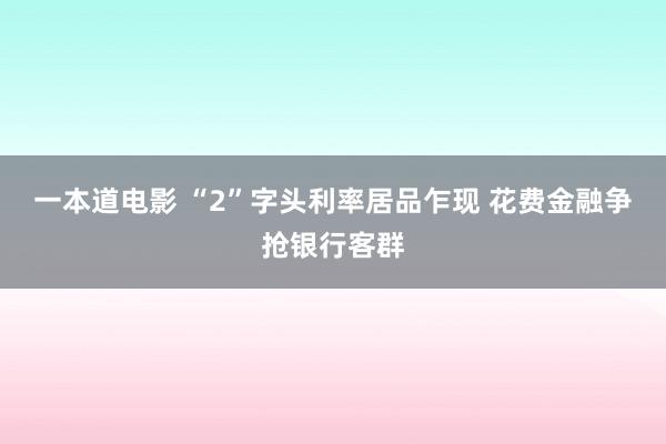 一本道电影 “2”字头利率居品乍现 花费金融争抢银行客群