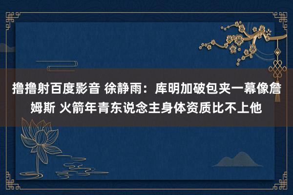 撸撸射百度影音 徐静雨：库明加破包夹一幕像詹姆斯 火箭年青东说念主身体资质比不上他