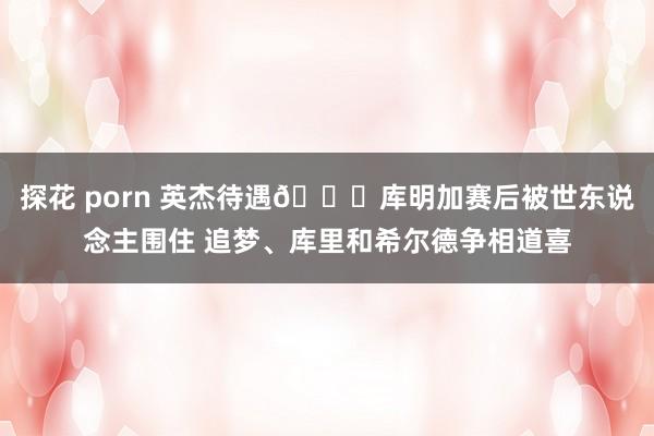 探花 porn 英杰待遇🎉库明加赛后被世东说念主围住 追梦、库里和希尔德争相道喜