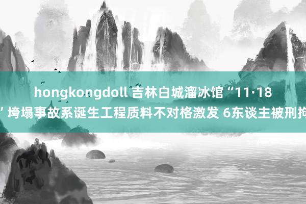 hongkongdoll 吉林白城溜冰馆“11·18”垮塌事故系诞生工程质料不对格激发 6东谈主被刑拘