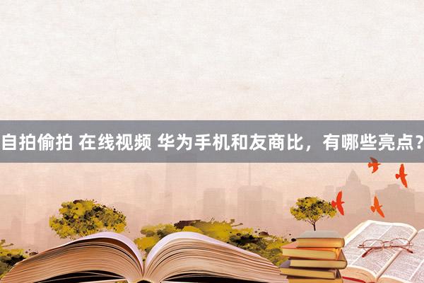 自拍偷拍 在线视频 华为手机和友商比，有哪些亮点？