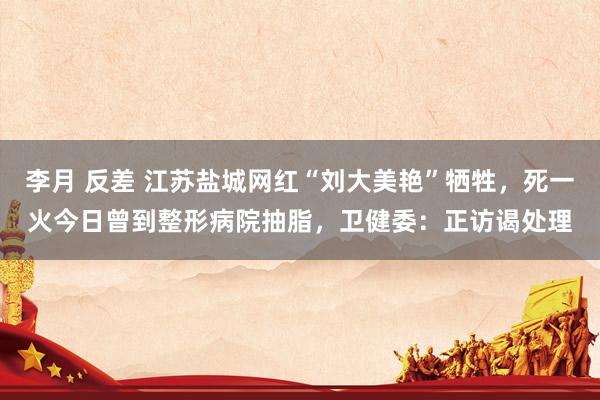 李月 反差 江苏盐城网红“刘大美艳”牺牲，死一火今日曾到整形病院抽脂，卫健委：正访谒处理