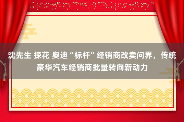 沈先生 探花 奥迪“标杆”经销商改卖问界，传统豪华汽车经销商批量转向新动力