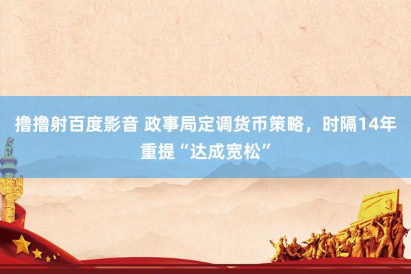 撸撸射百度影音 政事局定调货币策略，时隔14年重提“达成宽松”