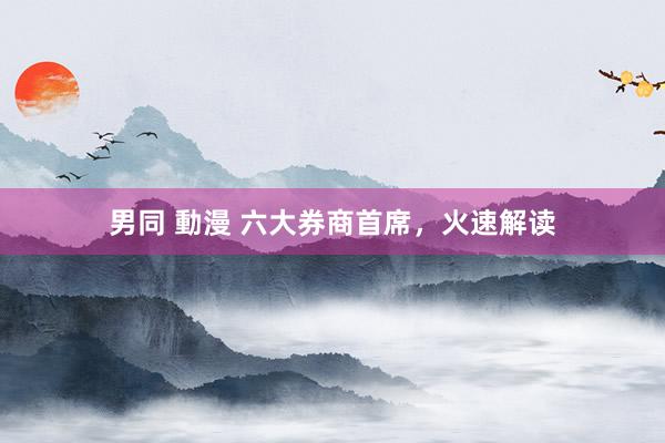 男同 動漫 六大券商首席，火速解读