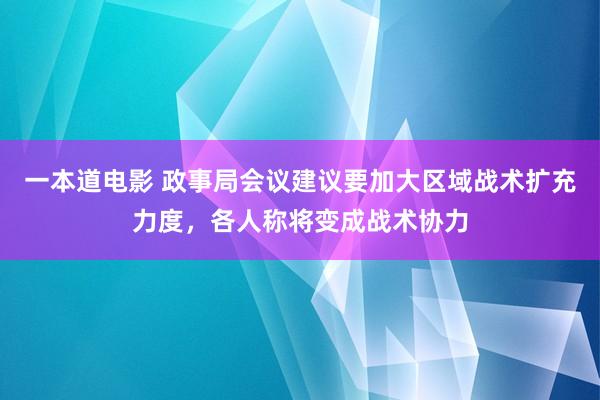 一本道电影 政事局会议建议要加大区域战术扩充力度，各人称将变成战术协力