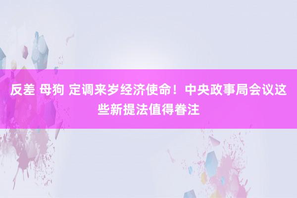 反差 母狗 定调来岁经济使命！中央政事局会议这些新提法值得眷注