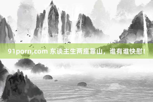 91porn，com 东谈主生两座靠山，谁有谁快慰！