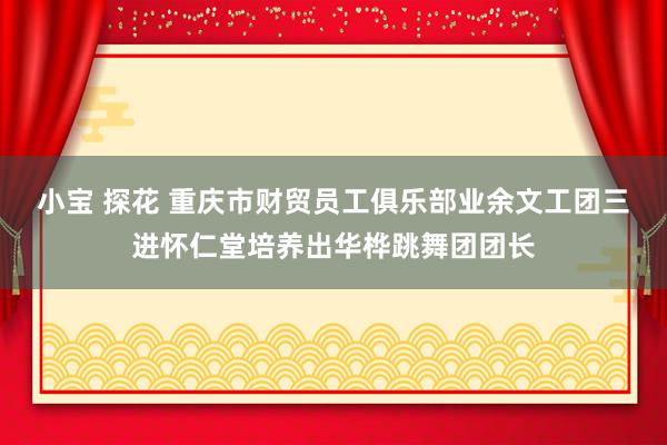 小宝 探花 重庆市财贸员工俱乐部业余文工团三进怀仁堂培养出华桦跳舞团团长