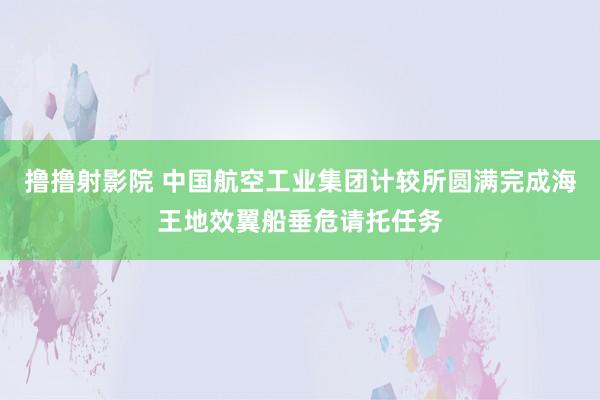 撸撸射影院 中国航空工业集团计较所圆满完成海王地效翼船垂危请托任务