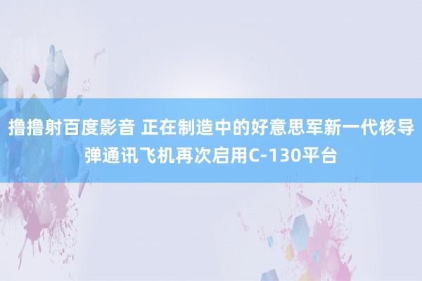 撸撸射百度影音 正在制造中的好意思军新一代核导弹通讯飞机再次启用C-130平台