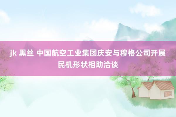 jk 黑丝 中国航空工业集团庆安与穆格公司开展民机形状相助洽谈