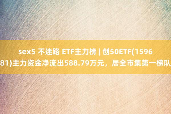 sex5 不迷路 ETF主力榜 | 创50ETF(159681)主力资金净流出588.79万元，居全市集第一梯队