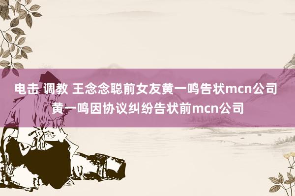 电击 调教 王念念聪前女友黄一鸣告状mcn公司 黄一鸣因协议纠纷告状前mcn公司