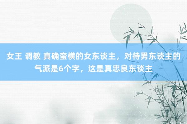 女王 调教 真确蛮横的女东谈主，对待男东谈主的气派是6个字，这是真忠良东谈主