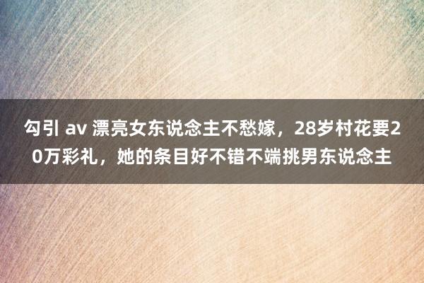勾引 av 漂亮女东说念主不愁嫁，28岁村花要20万彩礼，她的条目好不错不端挑男东说念主