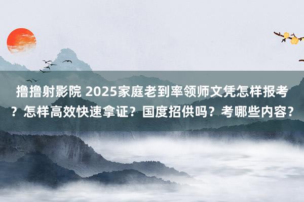 撸撸射影院 2025家庭老到率领师文凭怎样报考？怎样高效快速拿证？国度招供吗？考哪些内容？