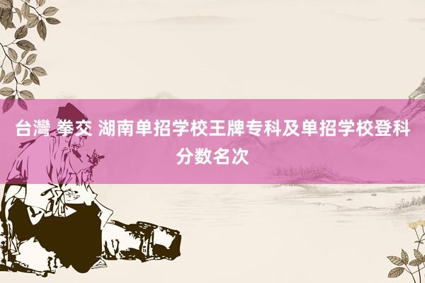 台灣 拳交 湖南单招学校王牌专科及单招学校登科分数名次