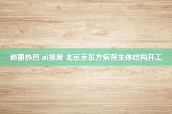 迪丽热巴 ai换脸 北京京东方病院主体结构开工