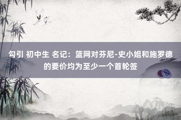 勾引 初中生 名记：篮网对芬尼-史小姐和施罗德的要价均为至少一个首轮签