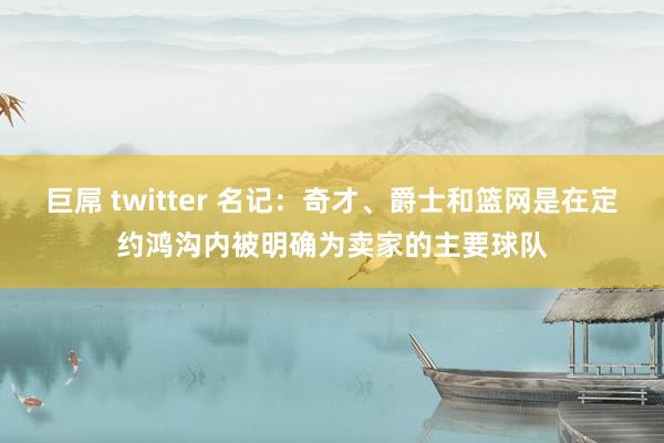 巨屌 twitter 名记：奇才、爵士和篮网是在定约鸿沟内被明确为卖家的主要球队