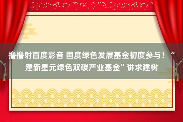 撸撸射百度影音 国度绿色发展基金初度参与！“建新星元绿色双碳产业基金”讲求建树
