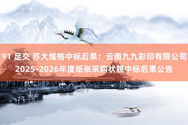 91 足交 苏大维格中标后果：云南九九彩印有限公司2025-2026年度纸张采购状貌中标后果公告