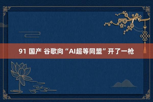 91 国产 谷歌向“AI超等同盟”开了一枪