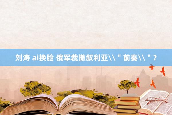 刘涛 ai换脸 俄军裁撤叙利亚\＂前奏\＂？