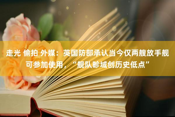 走光 偷拍 外媒：英国防部承认当今仅两艘放手舰可参加使用，“舰队畛域创历史低点”