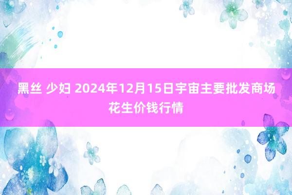 黑丝 少妇 2024年12月15日宇宙主要批发商场花生价钱行情