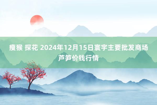 瘦猴 探花 2024年12月15日寰宇主要批发商场芦笋价钱行情