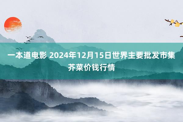 一本道电影 2024年12月15日世界主要批发市集芥菜价钱行情