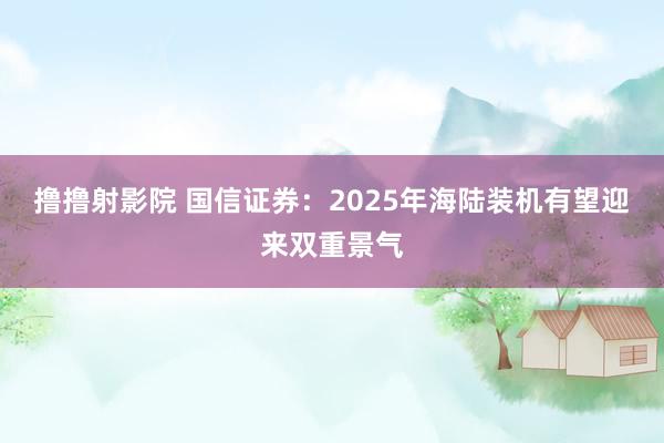 撸撸射影院 国信证券：2025年海陆装机有望迎来双重景气