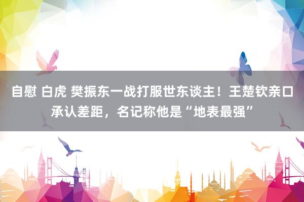 自慰 白虎 樊振东一战打服世东谈主！王楚钦亲口承认差距，名记称他是“地表最强”