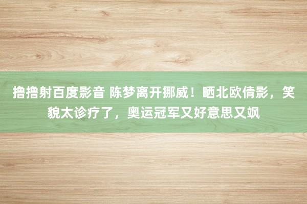 撸撸射百度影音 陈梦离开挪威！晒北欧倩影，笑貌太诊疗了，奥运冠军又好意思又飒