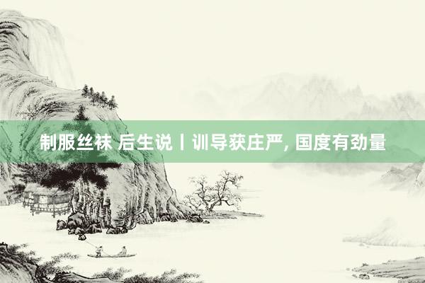 制服丝袜 后生说丨训导获庄严， 国度有劲量