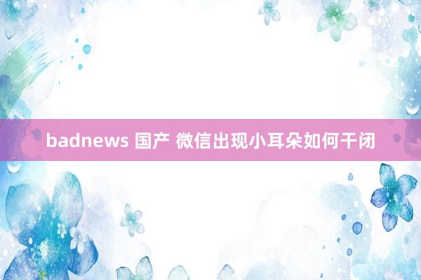 badnews 国产 微信出现小耳朵如何干闭