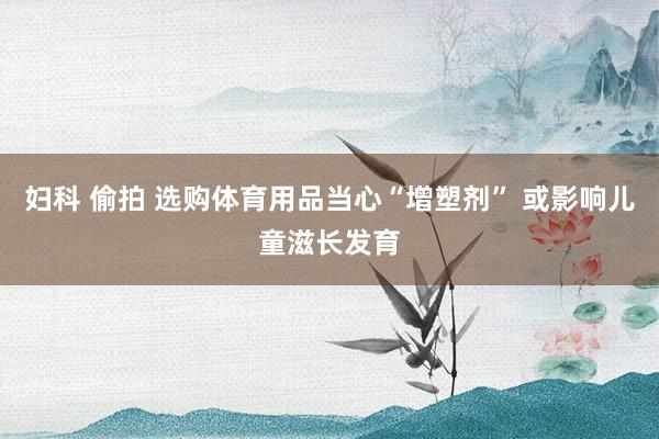 妇科 偷拍 选购体育用品当心“增塑剂” 或影响儿童滋长发育