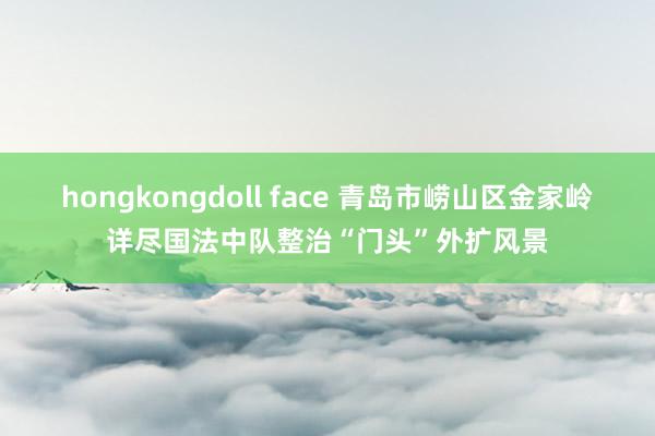 hongkongdoll face 青岛市崂山区金家岭详尽国法中队整治“门头”外扩风景