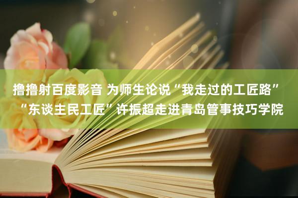 撸撸射百度影音 为师生论说“我走过的工匠路”  “东谈主民工匠”许振超走进青岛管事技巧学院