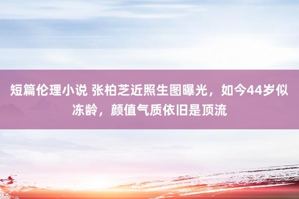 短篇伦理小说 张柏芝近照生图曝光，如今44岁似冻龄，颜值气质依旧是顶流