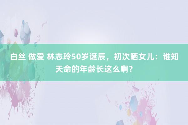 白丝 做爱 林志玲50岁诞辰，初次晒女儿：谁知天命的年龄长这么啊？