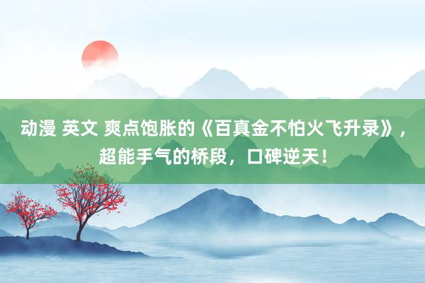 动漫 英文 爽点饱胀的《百真金不怕火飞升录》，超能手气的桥段，口碑逆天！