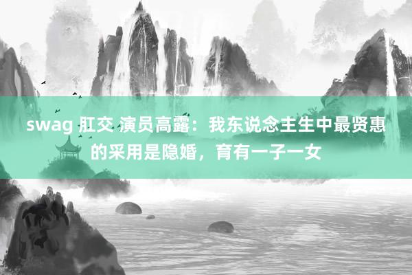 swag 肛交 演员高露：我东说念主生中最贤惠的采用是隐婚，育有一子一女