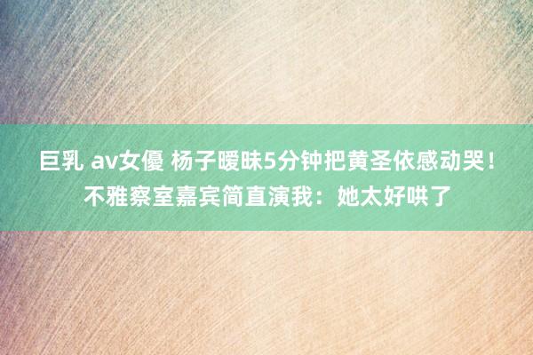 巨乳 av女優 杨子暧昧5分钟把黄圣依感动哭！不雅察室嘉宾简直演我：她太好哄了