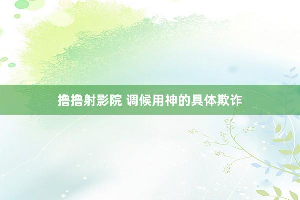 撸撸射影院 调候用神的具体欺诈