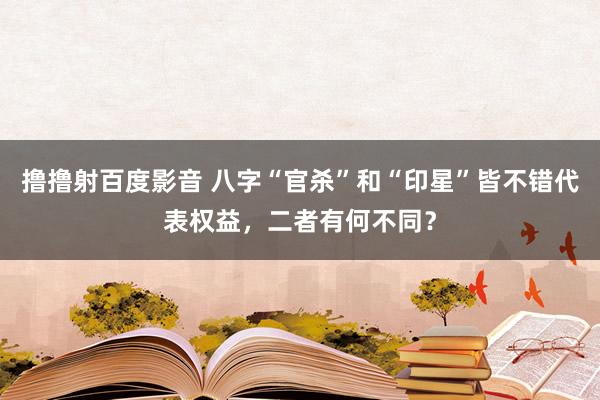 撸撸射百度影音 八字“官杀”和“印星”皆不错代表权益，二者有何不同？