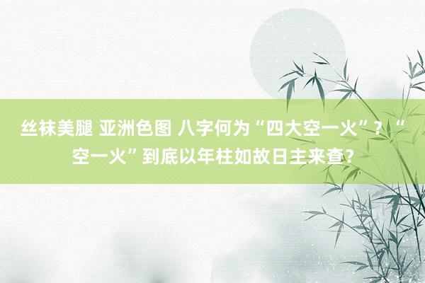 丝袜美腿 亚洲色图 八字何为“四大空一火”？“空一火”到底以年柱如故日主来查？